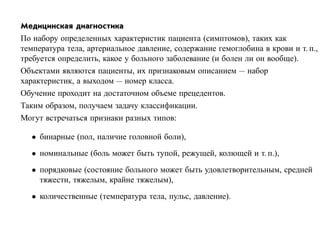 Медицинская диагностика
По набору определенных характеристик пациента (симптомов), таких как
температура тела, артериальное давление, содержание гемоглобина в крови и т. п.,
требуется определить, какое у больного заболевание (и болен ли он вообще).
Объектами являются пациенты, их признаковым описанием — набор
характеристик, а выходом — номер класса.
Обучение проходит на достаточном объеме прецедентов.
Таким образом, получаем задачу классификации.
Могут встречаться признаки разных типов:

   • бинарные (пол, наличие головной боли),
   • номинальные (боль может быть тупой, режущей, колющей и т. п.),
   • порядковые (состояние больного может быть удовлетворительным, средней
     тяжести, тяжелым, крайне тяжелым),
   • количественные (температура тела, пульс, давление).
 
