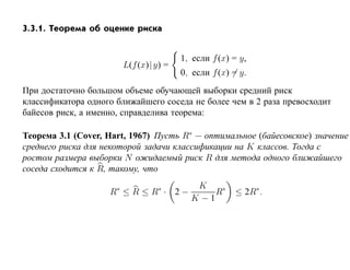 3.3.1. Теорема об оценке риска


                                          1, если f (x) = y,
                          L(f (x)| y) =
                                          0, если f (x) = y.
При достаточно большом объеме обучающей выборки средний риск
классификатора одного ближайшего соседа не более чем в 2 раза превосходит
байесов риск, а именно, справделива теорема:

Теорема 3.1 (Cover, Hart, 1967) Пусть R∗ — оптимальное (байесовское) значение
среднего риска для некоторой задачи классификации на K классов. Тогда с
ростом размера выборки N ожидаемый риск R для метода одного ближайшего
соседа сходится к R, такому, что

                      ∗           K ∗
                    R ≤R ≤R · 2−      R∗                ≤ 2R∗ .
                                 K −1
 