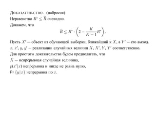 Д ОКАЗАТЕЛЬСТВО . (набросок)
Неравенство R∗ ≤ R очевидно.
Докажем, что
                                         K
                         R ≤ R∗ · 2 −        R∗ .
                                        K −1
Пусть X — объект из обучающей выборки, ближайший к X, а Y — его выход.
x, x , y, y — реализации случайных величин X, X , Y , Y соответственно.
Для простоты доказательства будем предполагать, что
X — непрерывная случайная величина,
p(x |x) непрерывна и нигде не равна нулю,
Pr {y |x} непрерывна по x.
 