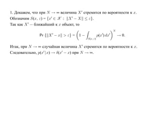 1. Докажем, что при N → ∞ величина X стремится по вероятности к x.
Обозначим S(x, ε) = {x ∈ X : X − X ≤ ε}.
Так как X — ближайший к x объект, то
                                                             N
               Pr { X − x > ε} =   1−             p(x ) dx       → 0.
                                        S(x, ε)

Итак, при N → ∞ случайная величина X стремится по вероятности к x.
Следовательно, p(x |x) → δ(x − x) при N → ∞.
 