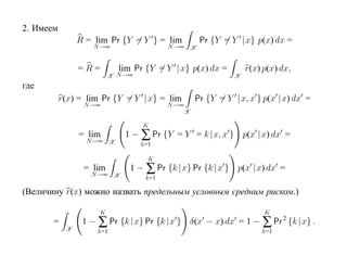 2. Имеем
                R = lim Pr {Y = Y } = lim         Pr {Y = Y |x} p(x) dx =
                    N →∞                 N →∞ X


                =R=        lim Pr {Y = Y |x} p(x) dx =         r(x) p(x) dx,
                         X N →∞                            X
где
           r(x) = lim Pr {Y = Y |x} = lim        Pr {Y = Y |x, x } p(x |x) dx =
                 N →∞                    N →∞
                                             X

                                  K
                = lim        1 − ∑ Pr {Y = Y = k |x, x } p(x |x) dx =
                  N →∞ X
                                  k=1

                                    K
                 = lim        1 − ∑ Pr {k |x} Pr {k |x } p(x |x) dx =
                   N →∞ X
                                   k=1

(Величину r(x) можно назвать предельным условным средним риском.)

                     K                                              K
       =         1 − ∑ Pr {k |x} Pr {k |x } δ(x − x) dx = 1 − ∑ Pr 2 {k |x} .
            X        k=1                                           k=1
 