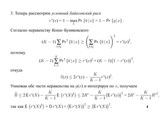 3. Теперь рассмотрим условный байесовский риск
                    r∗(x) = 1 − max Pr {k |x} = 1 − Pr {y |x} .
                                 k

Cогласно неравенству Коши–Буняковского
                                                            2

                (K − 1) ∑ Pr 2 {k |x} ≥       ∑ Pr {k |x}       = r∗(x)2 ,
                        k=y                   k=y

поэтому
                       K
              (K − 1) ∑ Pr 2 {k |x} ≥ r∗(x)2 + (K − 1) 1 − r∗(x) ,
                                                                         2

                      k=1
откуда
                                     ∗     K ∗ 2
                         r(x) ≤ 2r (x) −       r (x) .
                                          K −1
Умножая обе части неравенства на p(x) и интегрируя по x, получаем
                   K                         K            2        K
          ∗
 R ≤ 2 E r (X) −           ∗   2
                       E r (X) ≤ 2R −   ∗              ∗       ∗
                                                   E r (x) = 2R −      R∗ 2 ,
                 K −1                       K −1                  K −1
                                          2             2
так как E r∗(X)2 = D r∗(X) + E r∗(X)          ≥ E r∗(X) .
 