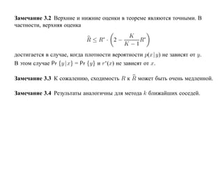 Замечание 3.2 Верхние и нижние оценки в теореме являются точными. В
частности, верхняя оценка
                                            K
                            R ≤ R∗ · 2 −        R∗
                                           K −1
достигается в случае, когда плотности вероятности p(x |y) не зависят от y.
В этом случае Pr {y | x} = Pr {y} и r∗(x) не зависят от x.

Замечание 3.3 К сожалению, сходимость R к R может быть очень медленной.

Замечание 3.4 Результаты аналогичны для метода k ближайших соседей.
 