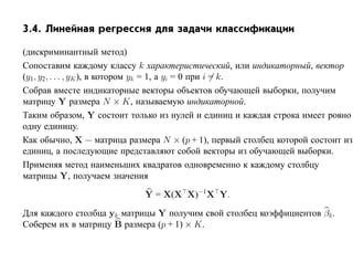 3.4. Линейная регрессия для задачи классификации

(дискриминантный метод)
Сопоставим каждому классу k характеристический, или индикаторный, вектор
(y1 , y2, . . . , yK ), в котором yk = 1, а yi = 0 при i = k.
Собрав вместе индикаторные векторы объектов обучающей выборки, получим
матрицу Y размера N × K, называемую индикаторной.
Таким образом, Y состоит только из нулей и единиц и каждая строка имеет ровно
одну единицу.
Как обычно, X — матрица размера N × (p + 1), первый столбец которой состоит из
единиц, а последующие представляют собой векторы из обучающей выборки.
Применяя метод наименьших квадратов одновременно к каждому столбцу
матрицы Y, получаем значения

                            Y = X(X X)−1 X Y.

Для каждого столбца yk матрицы Y получим свой столбец коэффициентов βk .
Соберем их в матрицу B размера (p + 1) × K.
 