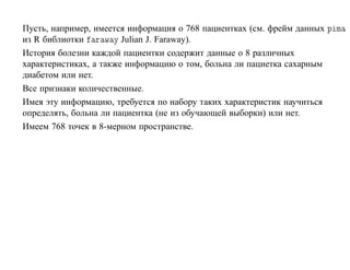 Пусть, например, имеется информация о 768 пациентках (см. фрейм данных Ô Ñ
из R библиотки Ö Û Ý Julian J. Faraway).
История болезни каждой пациентки содержит данные о 8 различных
характеристиках, а также информацию о том, больна ли пациетка сахарным
диабетом или нет.
Все признаки количественные.
Имея эту информацию, требуется по набору таких характеристик научиться
определять, больна ли пациентка (не из обучающей выборки) или нет.
Имеем 768 точек в 8-мерном пространстве.
 