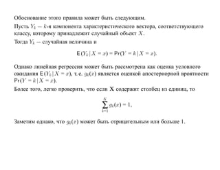 Обоснование этого правила может быть следующим.
Пусть Yk — k-я компонента характеристического вектора, соответствующего
классу, которому принадлежит случайный объект X.
Тогда Yk — случайная величина и

                         E (Yk |X = x) = Pr (Y = k |X = x).

Однако линейная регрессия может быть рассмотрена как оценка условного
ожидания E (Yk |X = x), т. е. gk (x) является оценкой апостериорной вроятности
Pr (Y = k |X = x).
Более того, легко проверить, что если X содержит столбец из единиц, то
                                    K
                                   ∑ gk (x) = 1,
                                   k=1

Заметим однако, что gk (x) может быть отрицательным или больше 1.
 