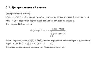 3.5. Дискриминантный анализ

(дескриптивный метод)
p(x |y) = p(x |Y = y) — правдоподобие (плотность распределения X для класса y)
Pr (Y = y) — априорная вероятность появления объекта из класса y.
По теореме Байеса имеем
                                              p(x |y) Pr (y)
                       Pr (Y = y |X = x) =   K
                                                                .
                                             ∑ p(x |k) Pr (k)
                                             k=1

Таким образом, зная p(x |k) и Pr (k), можно определить апостериорные (условные)
вероятности Pr (Y = y |X = x) (y = 1, 2, . . . , K).
Дескриптивные методы моделируют (оценивают) p(x |y).
 