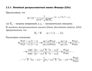 3.5.1. Линейный дискриминантный анализ Фишера (LDA)

Предположим, что
                                             1               1           Σ−1 (x−µy )
                       p(x |y) =                          e− 2 (x−µy )    y            ,
                                   (2π)p/2       det Σy
где Σy — матрица ковариаций, а µy — математическое ожидание.
В линейном дискриминантном анализе (linear discriminant analysis, LDA)
предполагается, что
                         Σy = Σ      (y = 1, 2, . . . , K).
Рассмотрим отношение
                Pr (Y = y |X = x)      p(x |y) Pr (y)      p(x |y)      Pr (y)
           ln                     = ln                = ln         + ln        =
                Pr (Y = k |X = x)      p(x |k) Pr (k)      p(x |k)      Pr (k)
                              1
                        exp − 2 (x − µy ) Σ−1(x − µy )       Pr (y)
                   = ln       1             −1 (x − µ )
                                                        + ln        = ...
                        exp − 2 (x − µk ) Σ          k       Pr (k)
                                    1                              Pr (y)
           . . . = x Σ−1(µy − µk ) − (µy + µk ) Σ−1(µy − µk ) + ln        ,
                                    2                              Pr (k)
 