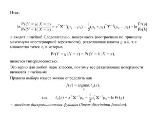 Итак,

         Pr (Y = y |X = x)                    1                              Pr (y)
    ln                     = x Σ−1(µy − µk ) − (µy + µk ) Σ−1(µy − µk ) + ln        ,
         Pr (Y = k |X = x)                    2                              Pr (k)
x входит линейно! Следовательно, поверхность (построенная по принципу
максимума апостериорной вероятности), разделяющая классы y и k, т. е.
множество точек x, в которых
                           Pr (Y = y |X = x) = Pr (Y = k |X = x),
является гиперплоскостью.
Это верно для любой пары классов, поэтому все разделяющие поверхности
являются линейными.
Правило выбора класса можно определить как
                                   f (x) = argmax δy (x),
                                              y

                                         1
                       δy (x) = x Σ−1µy − µy Σ−1µy + ln Pr (y)
                     где
                                         2
— линейная дискриминантная функция (linear discriminat function).
 