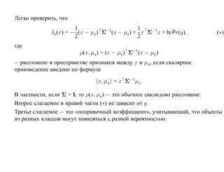 Легко проверить, что
                        1                       1
              δy (x) = − (x − µy ) Σ (x − µy ) + x Σ−1x + ln Pr (y),
                                    −1
                                                                        (∗)
                        2                       2
где
                         ρ(x, µy ) = (x − µy ) Σ−1(x − µy )
— расстояние в пространстве признаков между x и µy , если скалярное
произведение введено по формуле

                                x, µy = x Σ−1µy .

В частности, если Σ = I, то ρ(x, µy ) — это обычное евклидово расстояние.
Второе слагаемое в правой части (∗) не зависит от y
Третье слагаемое — это «поправочный коэффициент», учитывающий, что объекты
из разных классов могут появляться с разной вероятностью.
 