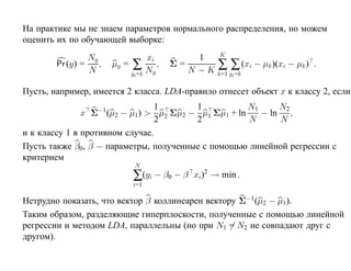 На практике мы не знаем параметров нормального распределения, но можем
оценить их по обучающей выборке:
                                                     K
                 Ny                 xi          1
        Pr (y) =    ,    µy = ∑        ,   Σ=       ∑ ∑ (xi − µk )(xi − µk ) .
                 N            yi =k Ny        N − K k=1 yi=k

Пусть, например, имеется 2 класса. LDA-правило отнесет объект x к классу 2, если
                    −1           1      1           N1     N2
               x Σ (µ2 − µ1) > µ2 Σµ2 − µ1 Σµ1 + ln    − ln ,
                                 2      2           N      N
и к классу 1 в противном случае.
Пусть также β0, β — параметры, полученные с помощью линейной регрессии с
критерием
                                N
                               ∑(yi − β0 − β    xi)2 → min .
                               i=1

Нетрудно показать, что вектор β коллинеарен вектору Σ−1(µ2 − µ1).
Таким образом, разделяющие гиперплоскости, полученные с помощью линейной
регрессии и методом LDA, параллельны (но при N1 = N2 не совпадают друг с
другом).
 