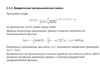 3.5.2. Квадратичный дискриминантный анализ

Рассмотрим теперь
                                          1            − 1 (x−µy ) Σ−1 (x−µy )
                    p(x |y) =                          e 2          y            ,
                                (2π)p/2       det Σy
не предполагая, что Σy равны между собой.
Проводя аналогичные рассуждения, придем к понятию квадратичной
дискриминантной функции
                       1           1
             δy (x) = − ln det Σy − (x − µy ) Σ−1(x − µy ) + ln Pr (y)
                                               y
                       2           2
Поверхность, разделяющая два класса y и k описывается квадратным уравнением
δy (x) = δk (x).
Квадратичным дискриминантным анализом (quadratic discriminant analysis, QDA)
назывется построение решающего правила с помощью квадратичной
дискриминантной функции.
 