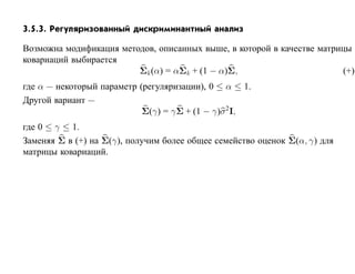 3.5.3. Регуляризованный дискриминантный анализ

Возможна модификация методов, описанных выше, в которой в качестве матрицы
ковариаций выбирается
                         Σk (α) = αΣk + (1 − α)Σ,                       (+)
где α — некоторый параметр (регуляризации), 0 ≤ α ≤ 1.
Другой вариант —
                            Σ(γ) = γ Σ + (1 − γ)σ 2 I,
где 0 ≤ γ ≤ 1.
Заменяя Σ в (+) на Σ(γ), получим более общее семейство оценок Σ(α, γ) для
матрицы ковариаций.
 