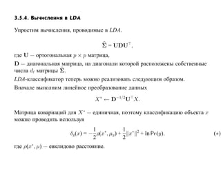 3.5.4. Вычисления в LDA

Упростим вычисления, проводимые в LDA.

                                  Σ = UDU ,
где U — ортогональная p × p матрица,
D — диагональная матрица, на диагонали которой расположены собственные
числа d матрицы Σ.
LDA-классификатор теперь можно реализовать следующим образом.
Вначале выполним линейное преобразование данных

                                X ∗ ← D−1/2U X.

Матрица ковариаций для X ∗ — единичная, поэтому классификацию объекта x
можно проводить используя
                                1            1
                      δy (x) = − ρ(x∗, µy ) + x∗   2
                                                       + ln Pr (y),       (∗)
                                2            2
где ρ(x∗, µ) — евклидово расстояние.
 