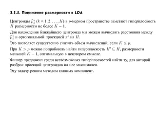 3.5.5. Понижение размерности в LDA

Центроиды µ∗ (k = 1, 2, . . . , K) в p-мерном пространстве заметают гиперплоскость
             k
H размерности не более K − 1.
Для нахождения ближайшего центроида мы можем вычислять расстояния между
µ∗ и ортогональной проекцией x∗ на H.
 k
Это позволяет существенно снизить объем вычислений, если K ≤ p.
При K > p можно попробовать найти гиперплоскость H ⊆ H, размерности
меньшей K − 1, оптимальную в некотором смысле.
Фишер предложил среди всевозможных гиперплоскостей найти ту, для которой
разброс проекций центроидов на нее максимален.
Эту задачу решим методом главных компонент.
 