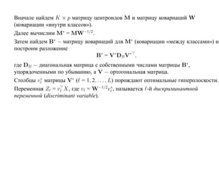 Вначале найдем K × p матрицу центроидов M и матрицу ковариаций W
(ковариации «внутри классов»).
Далее вычислим M∗ = MW−1/2.
Затем найдем B∗ — матрицу ковариаций для M∗ (ковариации «между классами») и
построим разложение
                               B∗ = V∗DB V∗ ,
где DB — диагональная матрица с собственными числами матрицы B∗,
упорядоченными по убыванию, а V — ортогональная матрица.
Столбцы v ∗ матрицы V∗ ( = 1, 2, . . . , L) порождают оптимальные гиперплоскости.
Переменная Z = v X, где v = W−1/2v ∗, называется -й дискриминантной
переменной (discriminant variable).
 