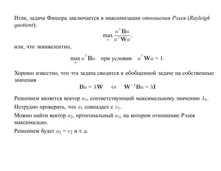 Итак, задача Фишера заключается в максимизации отношения Рэлея (Rayleigh
quotient):
                                     a Ba
                                 max       ,
                                  a a Wa
или, что эквивалентно,

                     max a Ba при условии     a Wa = 1.
                      a

Хорошо известно, что эта задача сводится к обобщенной задаче на собственные
значения
                         Ba = λW ⇔ W−1Ba = λI
Решением является вектор a1, соответствующий максимальному значению λ1 .
Нетрудно проверить, что a1 совпадает с v1.
Можно найти вектор a2, ортогональный a1, на котором отношение Рэлея
максимально.
Решением будет a2 = v2 и т. д.
 