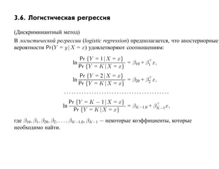 3.6. Логистическая регрессия

(Дискриминантный метод)
В логистической регрессии (logistic regression) предполагается, что апостериорные
вероятности Pr (Y = y |X = x) удовлетворяют соотношениям:
                            Pr {Y = 1|X = x}
                         ln                   = β10 + β1 x,
                            Pr {Y = K |X = x}
                           Pr {Y = 2|X = x}
                         ln                   = β20 + β2 x,
                           Pr {Y = K |X = x}
                     ..........................................
                        Pr {Y = K − 1| X = x}
                     ln                       = βK−1,0 + βK−1x,
                          Pr {Y = K |X = x}
где β10, β1, β20, β2 , . . . , βK−1,0, βK−1 — некоторые коэффициенты, которые
необходимо найти.
 