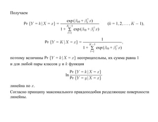 Получаем
                                exp (βk0 + βk x)
       Pr {Y = k |X = x} =      K−1
                                                         (k = 1, 2, . . . , K − 1),
                             1 + ∑ exp (β 0 + β x)
                                 =1

                                                     1
                  Pr {Y = K |X = x} =        K−1
                                                                   ,
                                         1 + ∑ exp (β 0 + β x)
                                               =1

поэтому величины Pr {Y = k |X = x} неотрицательны, их сумма равна 1
и для любой пары классов y и k функция
                                  Pr {Y = k |X = x}
                               ln
                                  Pr {Y = y |X = x}
линейна по x.
Согласно принципу максимального правдоподобия разделяющие поверхности
линейны.
 