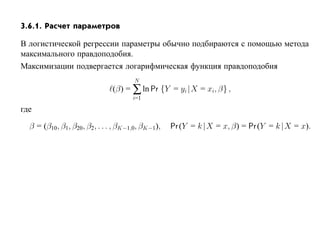 3.6.1. Расчет параметров

В логистической регрессии параметры обычно подбираются с помощью метода
максимального правдоподобия.
Максимизации подвергается логарифмическая функция правдоподобия
                                      N
                              (β) = ∑ ln Pr {Y = yi |X = xi, β} ,
                                     i=1

где

  β = (β10, β1, β20, β2, . . . , βK−1,0, βK−1),   Pr (Y = k |X = x, β) = Pr (Y = k |X = x).
 