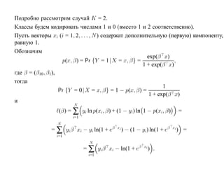 Подробно рассмотрим случай K = 2.
Классы будем кодировать числами 1 и 0 (вместо 1 и 2 соответственно).
Пусть векторы xi (i = 1, 2, . . . , N ) содержат дополнительную (первую) компоненту,
равную 1.
Обозначим
                                                         exp(β x)
                     p(x, β) = Pr {Y = 1|X = x, β} =                ,
                                                       1 + exp(β x)
где β = (β10 , β1),
тогда
                                                                1
                    Pr {Y = 0|X = x, β} = 1 − p(x, β) =
                                                          1 + exp(β x)
и
                       N
                 (β) = ∑ yi ln p(xi, β) + (1 − yi) ln 1 − p(xi, β)           =
                       i=1
                 N
              = ∑ yiβ xi − yi ln(1 + eβ   xi
                                               ) − (1 − yi) ln(1 + eβ   xi
                                                                             ) =
                i=1
                               N
                             = ∑ yiβ xi − ln(1 + eβ      xi
                                                              ) .
                              i=1
 