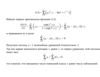 N
                          (β) = ∑ yiβ xi − ln(1 + eβ           xi
                                                                    )
                                  i=1

Найдем первую производную функции (β):

           ∂ (β) N           exp(β xi)                    N
                = ∑ yixi −               xi            = ∑ yi − p(xi, β) xi.
            ∂β    i=1      1 + exp(β xi)                 i=1

и приравняем ее к нулю:
                              N
                             ∑         yi − p(xi, β) xi = 0.
                             i=1

Получаем систему p + 1 нелинейных уравнений относительно β.
Так как первая компонента векторов xi равна 1, то первое уравнение этой системы
имеет вид:
                                   N          N
                                   ∑ yi = ∑ p(xi, β),
                                   i=1       i=1

что означает, что ожидаемое число появлений класса 1 равно числу наблюдений.
 