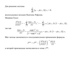 Для решения системы
                              N
                              ∑     yi − p(xi, β) xi = 0.
                              i=1
воспользуемся методом Ньютона–Рафсона.
Матрица Гессе:
                       N                    N
           ∂ 2 (β)        ∂p(xi, β)
                   = −∑             xi = − ∑ xixi p(xi, β) 1 − p(xi, β) ,
           ∂β∂β       i=1   ∂β             i=1

так как
             ∂p(xi, β)     exp(β xi)
                       =                x = p(xi, β) 1 − p(xi, β) xi.
                                       2 i
               ∂β        1 + exp(β xi)
Шаг метода заключается в последовательном применении формулы
                                                     −1
                                           ∂ 2 (β)        ∂ (β)
                         β new = β old −                        ,
                                           ∂β∂β            ∂β
в которой производные вычисляются в точке β old.
 