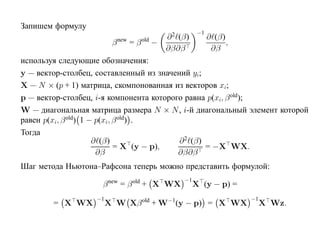 Запишем формулу
                                                      −1
                                           ∂ 2 (β)         ∂ (β)
                         β new = β old −                         ,
                                           ∂β∂β             ∂β
используя следующие обозначения:
y — вектор-столбец, составленный из значений yi;
X — N × (p + 1) матрица, скомпонованная из векторов xi;
p — вектор-столбец, i-я компонента которого равна p(xi, β old);
W — диагональная матрица размера N × N , i-й диагональный элемент которой
равен p(xi, β old) 1 − p(xi, β old) .
Тогда
                      ∂ (β)               ∂ 2 (β)
                             = X (y − p),         = −X WX.
                       ∂β                 ∂β∂β
Шаг метода Ньютона–Рафсона теперь можно представить формулой:
                                                −1
                    β new = β old + X WX             X (y − p) =
                   −1                                                −1
        = X WX          X W Xβ old + W−1(y − p) = X WX                    X Wz.
 