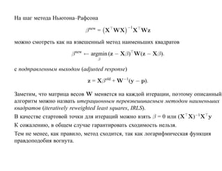 На шаг метода Ньютона–Рафсона
                                              −1
                           β new = X WX            X Wz

можно смотреть как на взвешенный метод наименьших квадратов

                     β new ← argmin (z − Xβ) W(z − Xβ).
                               β

с подправленным выходом (adjusted response)

                           z = Xβ old + W−1(y − p).

Заметим, что матрица весов W меняется на каждой итерации, поэтому описанный
алгоритм можно назвать итерационным перевзвешиваемым методом наименьших
квадратов (iteratively reweighted least squares, IRLS).
В качестве стартовой точки для итераций можно взять β = 0 или (X X)−1X y
К сожалению, в общем случае гарантировать сходимость нельзя.
Тем не менее, как правило, метод сходится, так как логарифмическая функция
правдоподобия вогнута.
 