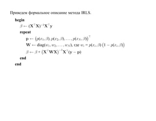 Приведем формальное описание метода IRLS.
  begin
    β ← (X X)−1X y
    repeat
        p ← p(x1, β), p(x2, β), . . . , p(xN , β)
        W ← diag(w1, w2, . . . , wN ), где wi = p(xi, β) 1 − p(xi, β)
                              −1
       β ← β + X WX                X (y − p)
    end
  end
 