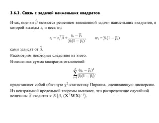 3.6.2. Связь с задачей наименьших квадратов

Итак, оценки β являются решением взвешенной задачи наименьших квадратов, в
которой выходы zi и веса wi:
                                   yi − pi
                    zi = xi β +              ,    wi = pi(1 − pi)
                                  pi(1 − pi)

сами зависят от β.
Рассмотрим некоторые следствия из этого.
Взвешенная сумма квадратов отклонений
                                     N
                                         (yi − pi)2
                                     ∑ pi(1 − pi) ,
                                     i=1

представляет собой обычную χ2-статистику Пирсона, оценивающую дисперсию.
Из центральной предельной теоремы вытекает, что распределение случайной
величины β сходится к N β, (X WX)−1 .
 