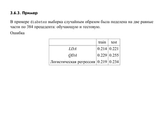 3.6.3. Пример

В примере       Ø × выборка случайным образом была поделена на две равные
части по 384 прецедента: обучающую и тестовую.
Ошибка

                                            train   test
                             LDA            0.214 0.221
                             QDA            0.229 0.255
                    Логистическая регрессия 0.219 0.234
 