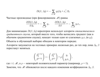D(β, β0) = −    ∑ yi(β0 + xi β),
                                         i∈M

Частные производные (при фиксированном M ) равны
                ∂D(β, β0)                      ∂D(β, β0)
                          = − ∑ yi.                      = − ∑ yixi,
                  ∂β0        i∈M                 ∂β         i∈M

Для минимизации D(β, β0) персептрон использует алгоритм стохастического
градиентного спуска, который вместо того, чтобы вычислять градиент (как в
обычном градиентном спуске), находит только одно из слагаемых yixi (и yi).
Объекты в обучающей выборке обходим в некотором порядке.
Алгоритм запускается на тестовых примерах несколько раз, до тех пор, пока β0, β
перестанут меняться.

                          (r+1)           (r)
                         β0              β0              yi
                             (r+1)
                                     ←       (r)
                                                   +ρ          ,
                         β               β              yixi
где i ∈ M , а ρ — некоторый положительный параметр (например, ρ = 1).
Заметим, что M обновляется после каждого изменения коэффициентов β0, β.
 