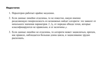 Недостатки

  1. Персептрон работает крайне медленно.
  2. Если данные линейно отделимы, то не известно, какую именно
     разделяющую гиперплоскость из возможных найдет алгоритм: это зависит от
     начального значения параметров β, β0, от порядка обхода точек, которые
     классифицируются не правильно, и от величины ρ.
  3. Если данные линейно не отделимы, то алгоритм может зациклиться, причем,
     как правило, наблюдается большая длина цикла, и зацикливание трудно
     распознать.
 