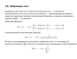 3.8. Нейронные сети

Нейронная сеть (или искусственная нейронная сеть — в отличие от
биологических, или многослойный персептрон) — ориентированный граф без
орциклов, вершинам которого соответствуют функции, а каждому входящему в
вершину ребру — ее аргумент.
Пороговая функция:
                                         1, если β0 + β1x1 + . . . + βq xq ≥ 0,
             g(x1, x2, . . . , xq ) =
                                         0, если β0 + β1x1 + . . . + βq xq < 0,

Сигмоидальная (логистическая) функция
                                                                   1
                         g(x1, x2, . . . , xq ) =
                                                    1 + e−(β0+β1 x1+...+βq xq )
В задаче классификации используются нейронные сети с K-выходами (по
количеству классов). При этом на k-м выходе часто используется softmax-функция
                                                              ezk
                                    gk (z1 , . . . , zK ) =   K
                                                              ∑ ez
                                                              =1
 