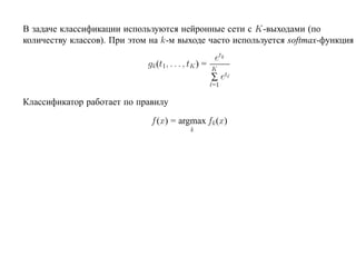 В задаче классификации используются нейронные сети с K-выходами (по
количеству классов). При этом на k-м выходе часто используется softmax-функция
                                                      etk
                             gk (t1, . . . , tK ) =   K
                                                      ∑ et
                                                      =1

Классификатор работает по правилу

                              f (x) = argmax fk (x)
                                            k
 