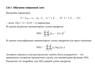 3.8.1. Обучение нейронной сети

Настройка параметров

            θ = {α0m, αm, β0k , βk : m = 1, 2, . . . , M, k = 1, 2, . . . , K}

— всего M (p + 1) + K(M + 1) параметров.
В задачах регрессии минимизируют сумму квадратов
                                      K N
                                      ∑∑
                                                                2
                             R(θ) =             yik − fk (xi)
                                      k=1 i=1

В задачах классификации минимизируют сумму квадратов или кросс-энтропию
                                         K N
                             R(θ) = − ∑ ∑ yik log fk (xi)
                                        k=1 i=1

Алгоритм обратного распространения ошибки (back propagation) — это
применение алгоритма градиентного спуска для минимизации функции R(θ)
Рассмотим это подробнее для R(θ), равной сумме квадратов.
 