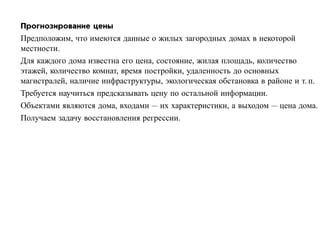 Прогнозирование цены
Предположим, что имеются данные о жилых загородных домах в некоторой
местности.
Для каждого дома известна его цена, состояние, жилая площадь, количество
этажей, количество комнат, время постройки, удаленность до основных
магистралей, наличие инфраструктуры, экологическая обстановка в районе и т. п.
Требуется научиться предсказывать цену по остальной информации.
Объектами являются дома, входами — их характеристики, а выходом — цена дома.
Получаем задачу восстановления регрессии.
 