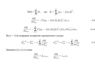 N                       K
                      R(θ) = ∑ Ri,                       ∑
                                                                                 2
                                             где Ri =            yik − fk (xi) ,
                                  i=1                    k=1

                            ∂Ri
                                 = −2 yik − fk (xi) gk (βk zi)zmi ,                             ( )
                            ∂βkm
                        K
               ∂Ri
                   = − ∑ 2 yik − fk (xi) gk (βk zi)βkmσ (αmxi)xi .                              ( )
               ∂αm     k=1

На (r + 1)-й итерации алгоритма градиентного спуска
                                        N                                       N
                                            ∂Ri                                      ∂Ri
              (r+1)
             βkm      =    (r)
                          βkm    − γr ∑       (r)
                                                    ,    (r+1)
                                                        αm       =    (r)
                                                                     αm     − γr ∑    (r)
                                                                                            ,   (+)
                                        i=1 ∂βkm                                i=1 ∂αm

Запишем ( ), ( ) в виде
                                 ∂Ri                    ∂Ri
                                      = δkizmi,             = εmixi
                                 ∂βkm                   ∂αm
 
