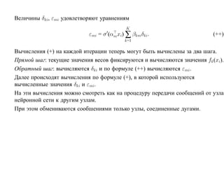 Величины δki, εmi удовлетворяют уравнениям
                                         K
                           εmi = σ (αmxi) ∑ βkmδki.                       (++)
                                         k=1

Вычисления (+) на каждой итерации теперь могут быть вычислены за два шага.
Прямой шаг: текущие значения весов фиксируются и вычисляются значения fk (xi).
Обратный шаг: вычисляются δki и по формуле (++) вычисляются εmi.
Далее происходят вычисления по формуле (+), в которой используются
вычисленные значения δki и εmi.
На эти вычисления можно смотреть как на процедуру передачи сообщений от узла
нейронной сети к другим узлам.
При этом обмениваются сообшениями только узлы, соединенные дугами.
 