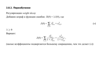 3.8.2. Переобучение

Регуляризация weight decay
Добавим штраф к функции ошибок: R(θ) + λJ(θ), где

                            J(θ) =   ∑ βkm + αm ,
                                        2     2
                                                                        ( )
                                     k,m

λ≥0
Вариант:
                                       2         2
                                      βkm       αm
                         J(θ) = ∑        2
                                            +      2
                                                     ,
                                k,m 1 + βkm   1 + αm
(малые коэффициенты подвергаются большему сокращению, чем это делает ( ))
 