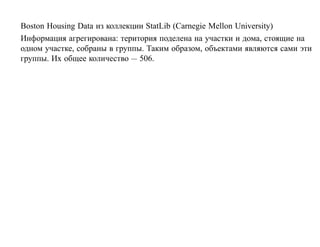 Boston Housing Data из коллекции StatLib (Carnegie Mellon University)
Информация агрегирована: територия поделена на участки и дома, стоящие на
одном участке, собраны в группы. Таким образом, объектами являются сами эти
группы. Их общее количество — 506.
 