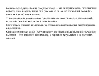 Оптимальная разделяющая гиперплоскость — это гиперплоскость, разделяющая
объекты двух классов, такая, что расстояние от нее до ближайшей точки (из
каждого класса) максимально.
Т. е. оптимальная разделяющая гиперплоскость лежит в центре разделяющей
полосы и толщина этой полосы максимальна.
Если классы линейно разделимы, то оптимальная разделяющая гиперплоскость
единственна.
Она максимизирует зазор (margin) между плоскостью и данными из обучающей
выборки — это приводит, как правило, к хорошим результатам и на тестовых
данных.
 