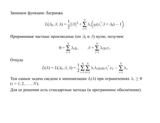 Запишем функцию Лагранжа
                                         N
                              1
                 L(β0, β, λ) = β   2
                                       + ∑ λi yi(xi β + β0) − 1 .
                              2         i=1

Приравнивая частные производные (по β0 и β) нулю, получим:
                             N                    N
                         0 = ∑ λiyi,          β = ∑ λiyixi.
                             i=1                  i=1

Откуда
                                    1 N N                   N
                L(λ) = L(β0, β, λ) = ∑ ∑ λiλk yiyk xi xk − ∑ λi.
                                    2 i=1 k=1              i=1

Тем самым задача сведена к минимизации L(λ) при ограничениях λi ≥ 0
(i = 1, 2, . . . , N ).
Для ее решении есть стандартные методы (и программное обеспечение).
 