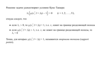 Решение задачи удовлетворяет условию Куна–Таккера:

                   λi yi(xi β + β0) − 1 = 0     (i = 1, 2, . . . , N ),

откуда следует, что

   • если λi > 0, то yi(xi β + β0) = 1, т. е. xi лежит на границе разделяющей полосы
   • если yi(xi β + β0) > 1, т. е. xi не лежит на границе разделяющей полосы, то
     λi = 0

Точки, для которых yi(xi β + β0) = 1, называются опорными точками (support
points).
 