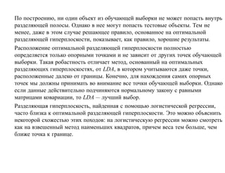 По построению, ни один объект из обучающей выборки не может попасть внутрь
разделяющей полосы. Однако в нее могут попасть тестовые объекты. Тем не
менее, даже в этом случае решающее правило, основанное на оптимальной
разделяющей гиперплоскости, показывает, как правило, хорошие результаты.
Расположение оптимальной разделяющей гиперплоскости полностью
определяется только опорными точками и не зависит от других точек обучающей
выборки. Такая робастность отличает метод, основанный на оптимальных
разделяющих гиперплоскостях, от LDA, в котором учитываются даже точки,
расположенные далеко от границы. Конечно, для нахождения самих опорных
точек мы должны принимать во внимание все точки обучающей выборки. Однако
если данные действительно подчиняются нормальному закону с равными
матрицами ковариации, то LDA — лучший выбор.
Разделяющая гиперплоскость, найденная с помощью логистической регрессии,
часто близка к оптимальной разделяющей гиперплоскости. Это можно объяснить
некоторой схожестью этих походов: на логистическую регрессии можно смотреть
как на взвешенный метод наименьших квадратов, причем веса тем больше, чем
ближе точка к границе.
 