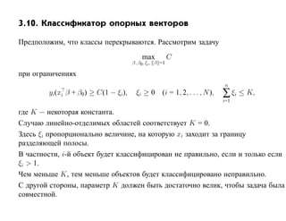 3.10. Классификатор опорных векторов

Предположим, что классы перекрываются. Рассмотрим задачу
                                          max            C
                                      β, β0, ξi , β =1

при ограничениях
                                                                        n
        yi(xi β + β0 ) ≥ C(1 − ξi),    ξi ≥ 0 (i = 1, 2, . . . , N ),   ∑ ξi ≤ K,
                                                                        i=1

где K — некоторая константа.
Случаю линейно-отделимых областей соответствует K = 0.
Здесь ξi пропорционально величине, на которую xi заходит за границу
разделяющей полосы.
В частности, i-й объект будет классифицирован не правильно, если и только если
ξi > 1.
Чем меньше K, тем меньше объектов будет классифицировано неправильно.
С другой стороны, параметр K должен быть достаточно велик, чтобы задача была
совместной.
 