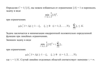 Определяя C = 1/ β , мы можем избавиться от ограничения β = 1 и переписать
задачу в виде
                                         1
                                min        β 2,
                               β, β0, ξi 2
при ограничениях
                                                                     n
          yi(xi β + β0) ≥ 1 − ξi,   ξi ≥ 0 (i = 1, 2, . . . , N ),   ∑ ξi ≤ K.
                                                                     i=1

Задача заключается в минимизации квадратичной положительно определенной
функции при линейных ограничениях.
Запишем задачу в виде
                                                n
                                       1
                             min         β + γ ∑ ξi ,
                                          2
                            β, β0 , ξi 2
                                               i=1
при ограничениях

                yi(xi β + β0) ≥ 1 − ξi,    ξi ≥ 0 (i = 1, 2, . . . , N ),

где γ = 1/K. Случай линейно отделимых областей соответствует значению γ = ∞.
 