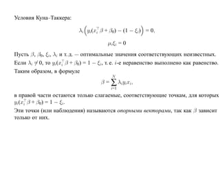 Условия Куна–Таккера:

                           λi yi(xi β + β0) − (1 − ξi) = 0,

                                       µiξi = 0
Пусть β, β0, ξi, λi и т. д. — оптимальные значения соответствующих неизвестных.
Если λi = 0, то yi(xi β + β0) = 1 − ξi, т. е. i-е неравенство выполнено как равенство.
Таким образом, в формуле
                                         N
                                    β = ∑ λiyixi,
                                        i=1
в правой части остаются только слагаемые, соответствующие точкам, для которых
yi(xi β + β0) = 1 − ξi.
Эти точки (или наблюдения) называются опорными векторами, так как β зависит
только от них.
 