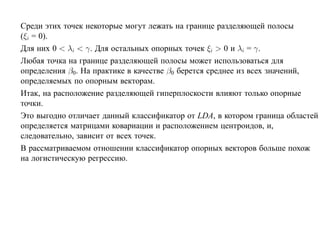 Среди этих точек некоторые могут лежать на границе разделяющей полосы
(ξi = 0).
Для них 0 < λi < γ. Для остальных опорных точек ξi > 0 и λi = γ.
Любая точка на границе разделяющей полосы может использоваться для
определения β0. На практике в качестве β0 берется среднее из всех значений,
определяемых по опорным векторам.
Итак, на расположение разделяющей гиперплоскости влияют только опорные
точки.
Это выгодно отличает данный классификатор от LDA, в котором граница областей
определяется матрицами ковариации и расположением центроидов, и,
следовательно, зависит от всех точек.
В рассматриваемом отношении классификатор опорных векторов больше похож
на логистическую регрессию.
 